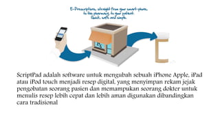ScriptPad adalah software untuk mengubah sebuah iPhone Apple, iPad
atau iPod touch menjadi resep digital, yang menyimpan rekam jejak
pengobatan seorang pasien dan memampukan seorang dokter untuk
menulis resep lebih cepat dan lebih aman digunakan dibandingkan
cara tradisional
 