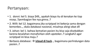 Pertanyaan:
• 1. donni: kel 5. biaya $49,, apakah biaya itu di kenakan ke tiap
resep..?pembagian fee nya gmna..?
• 2. Willi: kel 12. bagaimana jika scriptpad ini bekerja sama dengan
kemenkes.., skala database nasional, misalnya alergi obat dll
• 3. Johan: kel 1. bahwa kematian pasien itu bisa saja disebabkan
karena kesalahan menafsirkan oleh apoteker..? Langkah2 agar
scriptpad ini bisa maju.?
• Berbasis database:  icloud di hack.., bagaimana perlindungan data
pasien..?
 