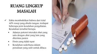 RUANG LINGKUP
MASALAH
 Fakta membuktikan bahwa dari total
40% resep yang ditulis tangan, terdapat
beberapa jenis kesalahan pengobatan.
Kesalahan tersebut berupa:
 Adanya potensi interaksi obat yang
satu dengan obat yang lain yang
diterima pasien
 Dosis yang tidak tepat
 Kesalahan sederhana dalam
penulisan yang sulit untuk dibaca
 