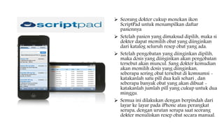  Seorang dokter cukup menekan ikon
ScriptPad untuk menampilkan daftar
pasiennya
 Setelah pasien yang dimaksud dipilih, maka si
dokter dapat memilih obat yang diinginkan
dari katalog seluruh resep obat yang ada.
 Setelah pengobatan yang diinginkan dipilih,
maka dosis yang diinginkan akan pengobatan
tersebut akan muncul. Sang dokter kemudian
akan memilih dosis yang diinginkan,
seberapa sering obat tersebut di komsumsi -
katakanlah satu pill dua kali sehari , dan
seberapa banyak obat yang akan dibuat -
katakanlah jumlah pill yang cukup untuk dua
minggu.
 Semua ini dilakukan dengan berpindah dari
layar ke layar pada iPhone atau perangkat
serupa, dengan urutan serupa saat seorang
dokter menuliskan resep obat secara manual.
 