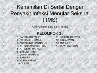 Kehamilan Di Sertai Dengan
Penyakit Infeksi Menular Seksual
( IMS)
Arini Purnama Sari, S.ST., M.KES
KELOMPOK 3 :
1. FARIDA DG TAHIR 11. JUMIANI DARWIS
2. FITRIANI H. ISMAIL 12. KIKI ASWAN
3. ASTRID NURJANNAH.H 13. MURNI T
4. A. PURNAMA YUSTIKA 14. DEWI WAHYUNI
5. A. RESKI PRATAMA
6. SRI DEVIYANTI
7. DIANA MARIANA
8. SARPIKA
9. KURNIA AFIAT
10. JULISA
 