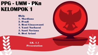 LK. 1.1
Presentation
PPG - UMM - PKn
KELOMPOK 1
Oleh:
1. Mardiana
2. Pendi
3. Reni Linayawanti
4. Yanti Nurhaeni
5. Santi Noviana
6. Desi Ariani
Aww.Allow...{^_^}.
 