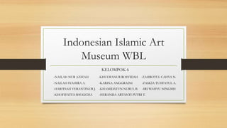 Indonesian Islamic Art
Museum WBL
KELOMPOK 6
-NAILAH NUR AZIZAH -KHULWANUR ROSYIDAH -ZAHROTUL CAHYA N.
-NAILAH SYAHIRA A. -KARINA ANGGRAINI -ZASKIA TUHFATUL A.
-HARITSAH VERANTINUR J. -KHAMIDATUN NURUL B. -SRI WAHYU NINGSIH
-KHOFIFATUS SHOLICHA -HERANISA ARTANTI PUTRI T.
 