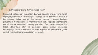 6. Prosedur Berakhirnya Akad Rahn
Menurut ketentuan syaratian bahwa apabila masa yang telah
diperjanjikanuntuk membayar utang telah terlewati maka si
berhutang tidak punya kemauan untuk mengembalikan
pinjaman hendaklah ia memberikan izin kepada pemegang
gadai untuk menjual barang gadaian. Dan seandaianya izin
tidak diberikan oleh si pemberi gadai untuk melunasi
hutangnya atau memberikan izin kepada si penerima gadai
untuk menjual barang gadaian tersebut.
 