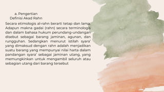 a. Pengertian
Definisi Akad Rahn
Secara etimologis al-rahn berarti tetap dan lama.
Adapun makna gadai (rahn) secara terminologis
dan dalam bahasa hukum perundang-undangan
disebut sebagai barang jaminan, agunan, dan
rungguhan. Sedangkan menurut istilah syara’
yang dimaksud dengan rahn adalah menjadikan
suatu barang yang mempunyai nilai harta dalam
pandangan syara’ sebagai jaminan utang, yang
memungkinkan untuk mengambil seluruh atau
sebagian utang dari barang tersebut
 