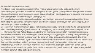 b. Pemikiran para tokoh/ahli
Terdapat juga pengertian gadai (rahn) menurut para ahli yaitu sebagai berikut:
1) Ulama Syafi‟iyah dan Hanabilah mengemukakan gadai (rahn) adalah menjadikan materi
(barang) sebagai jaminan utang, yang dapat dijadikan pembayar utang apabila orang yang
berutang tidak bisa membayar utangnya itu.
2) Hanafiyah mendefinisikan rahn adalah Menjadikan sesuatu (barang) sebagai jaminan
terhadap ha (piutang) yang mungkin dijadikan sebagai pembayar hak (piutang) itu, baik
seluruhnya maupun sebagian.
3) Malikiyah mendefinisikan gadai (rahn) adalah sesuatu yang bernilai harta yang diambil
dari pemiliknya sebagai jaminan untuk utang yang tetap (mengikat) atau menjadi tetap.
4) Menurut Ahmad Azhar Basyir, gadai (rahn) menurut istilah ialah menjadikan sesuatu
benda bernilai menurut pandangan syara‟ sebagai tanggungan hutang; dengan adanya
benda yanmg menjadi tanggungan itu seluruh atau sebagian hutang dapat diterima.
5) Menurut Muhammad Syafi'i Antonio ar-rahn adalah menahan salah satu harta salah satu
harta milik nasabah (rahin) sebagai barang jaminan (marhun) atas pinjaman yang
diterimanya. Marhun tersebut memiliki nilai ekonomis. Dengan demikian pihak yang
menahan atau penerima gadai (murtahin) memperoleh jaminan untuk dapat mengambil
kembali seluruh atau sebagian piutang.
 