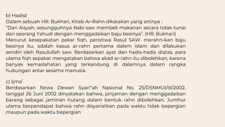 b) Hadist
Dalam sebuah HR. Bukhari, Kitab Ar-Rahn dikatakan yang artinya :
“Dari Aisyah, sesungguhnya Nabi saw membeli makanan secara tidak tunai
dari seorang Yahudi dengan menggadaikan baju besinya”. (HR. Bukhari)
Menurut kesepakatan pakar fiqh, peristiwa Rasul SAW. merahn-kan baju
besinya itu, adalah kasus ar-rahn pertama dalam islam dan dilakukan
sendiri oleh Rasulullah saw. Berdasarkan ayat dan hadis-hadis diatas, para
ulama fiqh sepakat mengatakan bahwa akad ar-rahn itu dibolehkan, karena
banyak kemaslahatan yang terkandung di dalamnya dalam rangka
hubungan antar sesama manusia.
c) Ijma’
Berdasarkan fatwa Dewan Syari‟ah Nasional No. 25/DSNMUI/III/2002,
tanggal 26 Juni 2002 dinyatakan bahwa, pinjaman dengan menggadaikan
barang sebagai jaminan hutang dalam bentuk rahn dibolehkan. Jumhur
ulama berpendapat bahwa rahn disyariatkan pada waktu tidak bepergian
maupun pada waktu bepergian
 