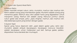 2. Rukun dan Syarat Akad Rahn
a) Rukun Rahn
Gadai memiliki empat rukun: rahin, murtahin, marhun dan marhun bih.
Rahin adalah orang yang memberikan gadai. Murtahin adalah orang yang
menerima gadai. Marhun atau rahn adalah harta yang digadaikan untuk
menjamin utang. Marhun bih adalah utang. Menurut jumhur ulama,
rukun gadai ada empat, yaitu: „aqid, shighat, marhun, dan marhun bih.
Ada beberapa syarat yang terkair dengan gadai.
1) Syarat ‘Aqid
Syarat yang harus dipenuhi oleh „aqid dalam gadai yaitu rahin dan
murtahin adalah ahliyah (kecakapan). Kecakapan menurut Hanafiah
adalah kecakapan untuk melakukan jual beli. Sahnya gadai, pelaku
disyaratkan harus berakal dan mumayyiz.
 