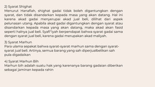 2) Syarat Shighat
Menurut Hanafiah, shighat gadai tidak boleh digantungkan dengan
syarat, dan tidak disandarkan kepada masa yang akan datang. Hal ini
karena akad gadai menyerupai akad jual beli, dilihat dari aspek
pelunasan utang. Apabila akad gadai digantungkan dengan syarat atau
disandarkan kepada masa yang akan datang, maka akad akan fasid
seperti halnya jual beli. Syafi‟iyah berpendapat bahwa syarat gadai sama
dengan syarat jual beli, karena gadai merupakan akad maliyah.
3) Syarat Marhun
Para ulama sepakat bahwa syarat-syarat marhun sama dengan syarat-
syarat jual beli. Artinya, semua barang yang sah diperjualbelikan sah
pula digadaikan
4) Syarat Marhun Bih
Marhun bih adalah suatu hak yang karenanya barang gadaian diberikan
sebagai jaminan kepada rahin
 