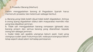 3. Prosedur Barang (Marhun)
Dalam menggadaikan barang di Pegadaian Syariah harus
memenuhi prosedur dan ketentuan sebagai berikut:
a. Barang yang tidak boleh dijual tidak boleh digadaikan. Artinya
b arang ayang digadaikan diakui oleh masyarakat memiliki nilai
yang bias dijadikan jaminan.
b. Tidak sah menggadaikan barang rampasan (ghasab) atau
barang pinjam dan semua barang yang diserahkan kepada
orang lain sebagai jaminan.
c. Gadai tidak sah apabila utangnya belum pasti. Gadi yang
utangnya sudah pasti hukumnya sah, walaupunutangnya belum
tetap seperti akad salam terhadap pemesanan.
 