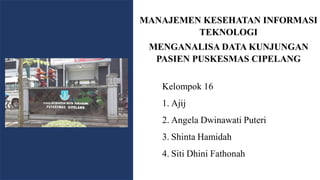 MANAJEMEN KESEHATAN INFORMASI
TEKNOLOGI
MENGANALISA DATA KUNJUNGAN
PASIEN PUSKESMAS CIPELANG
Kelompok 16
1. Ajij
2. Angela Dwinawati Puteri
3. Shinta Hamidah
4. Siti Dhini Fathonah
 