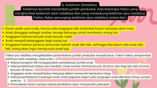 b. Kelahiran (Natalitas)
Kelahiran bersifat menambah jumlah penduduk. Ada beberapa faktor yang
menghambat kelahiran (anti natalitas) dan yang mendukung kelahiran (pro natalitas)
Faktor-faktor penunjang kelahiran (pro natalitas) antara lain:
Kawin pada usia muda, karena ada anggapan bila terlambat kawin keluarga akan malu.
Anak dianggap sebagai sumber tenaga keluarga untuk membantu orang tua.
Anggapan bahwa banyak anak banyak rejeki.
Anak menjadi kebanggaan bagi orang tua.
Anggapan bahwa penerus keturunan adalah anak laki-laki, sehingga bila belum ada anak laki-
laki, orang akan ingin mempunyai anak lagi.
Adanya program KB mengupayakan pembatasan jumlah anak.
Adanya ketentuan batas usia menikah, untuk wanita minimal berusia 16 tahun dan bagi laki-laki minimal
berusia 19 tahun.
Anggapan anak menjadi beban keluarga dalam memenuhi kebutuhan hidup
Adanya pembatasan tunjangan anak untuk pegawai negeri yaitu tunjangan anak diberikan hanya sampai
anak ke – 2.
Penundaaan kawin sampai selesai pendidikan akan memperoleh pekerjaan
Faktor pro natalitas mengakibatkan pertambahan jumlah penduduk menjadi besar. Faktor-faktor penghambat
kelahiran (anti natalitas), antara lain:
 