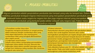 C . MIGRASI (MOBILITAS)
Migrasi penduduk adalah perpindahan penduduk dari tempat yang satu ke tempat lain. Dalam
mobilitas penduduk terdapat migrasi internasional yang merupakan perpindahan penduduk yang
melewati batas suatu negara ke negara lain dan juga migrasi internal yang merupakan
perpindahan penduduk yang berkutat pada sekitar wilayah satu negara saja. Faktor-faktor
terjadinya migrasi:
1.Persediaan sumber daya alam
Pengertian mengenai perubahan ini sangat penting
dalam kaitannya dengan sumberdaya alam yang
tidak dapat diperbaharui, dan memang jenis
sumberdaya inilah yang seringkali dikhawatirkan
akan segera punah.
2.Lingkungan social budaya
Subyek utama dalam mengungkap permasalahan
lingkungan hidup adalah manusia. Manusia dan
lingkungan hidup (alam) memiliki hubungan yang
sangat erat. Keduanya saling memberi dan menerima
pengaruh satu sama lain.
3.Potensi ekonomi
Pertumbuhan ekonomi yang diikuti oleh perubahan dalam
struktur dan corak kegiatan ekonomi atau usaha
meningkatkan pendapatan per kapita dengan jalan mengolah
kekuatan ekonomi potensial menjadi ekonomi riil melalui
penanaman modal, penggunaan teknologi, penambahan
pengetahuan, peningkatan keterampilan, penambahan
kemampuan berorganisasi, dan manajemen.
4.Alat masa depan
Perlu diketahui bahwa usia 15 – 49 tahun adalah usia subur
bagi wanita. Pada usia itulah wanita mempunyai
kemungkinan untuk dapat melahirkan anak
 