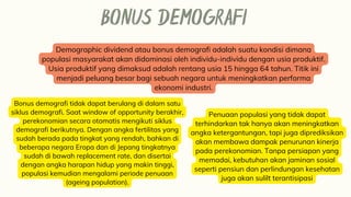 BONUS DEMOGRAFI
Demographic dividend atau bonus demografi adalah suatu kondisi dimana
populasi masyarakat akan didominasi oleh individu-individu dengan usia produktif.
Usia produktif yang dimaksud adalah rentang usia 15 hingga 64 tahun. Titik ini
menjadi peluang besar bagi sebuah negara untuk meningkatkan performa
ekonomi industri.
Bonus demografi tidak dapat berulang di dalam satu
siklus demografi. Saat window of opportunity berakhir,
perekonomian secara otomatis mengikuti siklus
demografi berikutnya. Dengan angka fertilitas yang
sudah berada pada tingkat yang rendah, bahkan di
beberapa negara Eropa dan di Jepang tingkatnya
sudah di bawah replacement rate, dan disertai
dengan angka harapan hidup yang makin tinggi,
populasi kemudian mengalami periode penuaan
(ageing population).
Penuaan populasi yang tidak dapat
terhindarkan tak hanya akan meningkatkan
angka ketergantungan, tapi juga diprediksikan
akan membawa dampak penurunan kinerja
pada perekonomian. Tanpa persiapan yang
memadai, kebutuhan akan jaminan sosial
seperti pensiun dan perlindungan kesehatan
juga akan sulilt terantisipasi
 