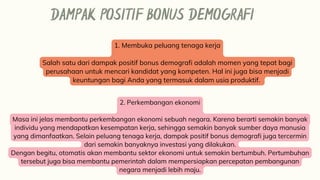 DAMPAK POSITIF BONUS DEMOGRAFI
1. Membuka peluang tenaga kerja
Salah satu dari dampak positif bonus demografi adalah momen yang tepat bagi
perusahaan untuk mencari kandidat yang kompeten. Hal ini juga bisa menjadi
keuntungan bagi Anda yang termasuk dalam usia produktif.
2. Perkembangan ekonomi
Masa ini jelas membantu perkembangan ekonomi sebuah negara. Karena berarti semakin banyak
individu yang mendapatkan kesempatan kerja, sehingga semakin banyak sumber daya manusia
yang dimanfaatkan. Selain peluang tenaga kerja, dampak positif bonus demografi juga tercermin
dari semakin banyaknya investasi yang dilakukan.
Dengan begitu, otomatis akan membantu sektor ekonomi untuk semakin bertumbuh. Pertumbuhan
tersebut juga bisa membantu pemerintah dalam mempersiapkan percepatan pembangunan
negara menjadi lebih maju.
 