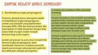 DAMPAK NEGATIF BONUS DEMOGRAFI
1. Membludaknya angka pengangguran
Pertama, dampak bonus demografi adalah
membludaknya angka pengangguran.
Jumlah usia produktif yang diperkirakan
mencapai 60%-70% dari total penduduk. Jika
kesempatan ini tidak disalurkan dengan baik,
bukan tidak mungkin malah menjadi
bencana bagi suatu negara.
Jumlah yang besar itu justru bisa menjadi titik
dimana angka pengangguran akan
membludak. Karena itu, tindakan preventif
seperti perancangan peluang kerja sejak dini
bisa dilakukan sebagai pencegahan.
2. Kualitas dan kualifikasi SDM yang tidak
seimbang
Dengan banyaknya usia produktif, perusahaan
yang berlomba membuka peluang pekerja akan
semakin selektif. Mereka tidak menginginkan
dari sekian banyak individu masuk
sembarangan, sehingga kualifikasi yang
ditetapkan juga akan semakin sulit.
Dampak negatif bonus demografi ini menjadi
tantangan bagi pemerintah, perusahaan,
sekaligus para individu usia produktif itu sendiri.
Jika pemerintah tidak berhasil menyediakan
fasilitas untuk membentuk sumber daya
manusia dengan baik, maka akan terjadi
ketidakseimbangan.
 
