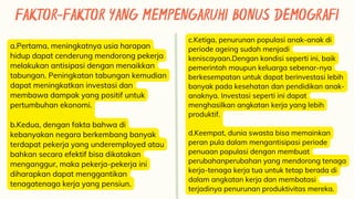 FAKTOR-FAKTOR YANG MEMPENGARUHI BONUS DEMOGRAFI
a.Pertama, meningkatnya usia harapan
hidup dapat cenderung mendorong pekerja
melakukan antisipasi dengan menaikkan
tabungan. Peningkatan tabungan kemudian
dapat meningkatkan investasi dan
membawa dampak yang positif untuk
pertumbuhan ekonomi.
b.Kedua, dengan fakta bahwa di
kebanyakan negara berkembang banyak
terdapat pekerja yang underemployed atau
bahkan secara efektif bisa dikatakan
menganggur, maka pekerja-pekerja ini
diharapkan dapat menggantikan
tenagatenaga kerja yang pensiun.
c.Ketiga, penurunan populasi anak-anak di
periode ageing sudah menjadi
keniscayaan.Dengan kondisi seperti ini, baik
pemerintah maupun keluarga sebenar-nya
berkesempatan untuk dapat berinvestasi lebih
banyak pada kesehatan dan pendidikan anak-
anaknya. Investasi seperti ini dapat
menghasilkan angkatan kerja yang lebih
produktif.
d.Keempat, dunia swasta bisa memainkan
peran pula dalam mengantisipasi periode
penuaan populasi dengan membuat
perubahanperubahan yang mendorong tenaga
kerja-tenaga kerja tua untuk tetap berada di
dalam angkatan kerja dan membatasi
terjadinya penurunan produktivitas mereka.
 