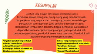 KESIMPULAN
Dari hasil yang di dapat bahwa dapat di simpulkan yaitu :
Penduduk adalah orang atau orang-orang yang mendiami suatu
tempat (kampung, negara, dan pulau) yang tercatat sesuai dengan
persyaratan dan ketentuan yang berlaku di tempat tersebut.
Berdasarkan tempat lahir dan lama tinggal penduduk suatu daerah
dapat dibedakan menjadi empat golongan, yaitu penduduk asli,
penduduk pendatang, penduduk sementara, dan tamu. Penduduk asli
adalah orang yang menetap sejak lahir.
Penyebab perubahan penduduk
Adanya Transmigrasi
Adanya Urbanisasi
Kurangnya fasilitas di daerah itu
Lingkungan yang kotor
Faktor yang mempengaruhi
perpindahan penduduk antara lain :
· Natalitas ( Kelahiran )
· Mortalitas ( kematian )
· Migrasi ( Perpindahan )
 