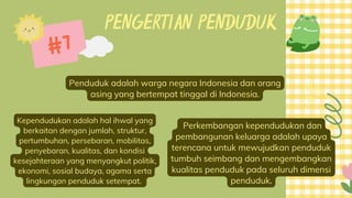 PENGERTIAN PENDUDUK
Penduduk adalah warga negara Indonesia dan orang
asing yang bertempat tinggal di Indonesia.
#7
Kependudukan adalah hal ihwal yang
berkaitan dengan jumlah, struktur,
pertumbuhan, persebaran, mobilitas,
penyebaran, kualitas, dan kondisi
kesejahteraan yang menyangkut politik,
ekonomi, sosial budaya, agama serta
lingkungan penduduk setempat.
Perkembangan kependudukan dan
pembangunan keluarga adalah upaya
terencana untuk mewujudkan penduduk
tumbuh seimbang dan mengembangkan
kualitas penduduk pada seluruh dimensi
penduduk.
 