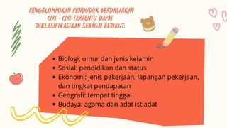 PENGELOMPOKAN PENDUDUK BERDASARKAN
CIRI – CIRI TERTENTU DAPAT
DIKLASIFIKASIKAN SEBAGAI BERIKUT:
Biologi: umur dan jenis kelamin
Sosial: pendidikan dan status
Ekonomi: jenis pekerjaan, lapangan pekerjaan,
dan tingkat pendapatan
Geografi: tempat tinggal
Budaya: agama dan adat istiadat
 