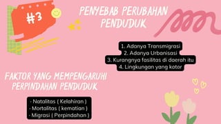 PENYEBAB PERUBAHAN
PENDUDUK
1. Adanya Transmigrasi
2. Adanya Urbanisasi
3. Kurangnya fasilitas di daerah itu
4. Lingkungan yang kotor
#3
· Natalitas ( Kelahiran )
· Mortalitas ( kematian )
· Migrasi ( Perpindahan )
FAKTOR YANG MEMPENGARUHI
PERPINDAHAN PENDUDUK
 