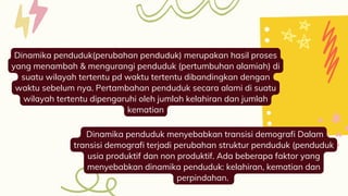 Dinamika penduduk(perubahan penduduk) merupakan hasil proses
yang menambah & mengurangi penduduk (pertumbuhan alamiah) di
suatu wilayah tertentu pd waktu tertentu dibandingkan dengan
waktu sebelum nya. Pertambahan penduduk secara alami di suatu
wilayah tertentu dipengaruhi oleh jumlah kelahiran dan jumlah
kematian
Dinamika penduduk menyebabkan transisi demografi Dalam
transisi demografi terjadi perubahan struktur penduduk (penduduk
usia produktif dan non produktif. Ada beberapa faktor yang
menyebabkan dinamika penduduk: kelahiran, kematian dan
perpindahan.
 