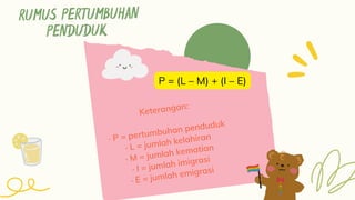 RUMUS PERTUMBUHAN
PENDUDUK
Keterangan:
· P = pertumbuhan penduduk
· L = jumlah kelahiran
· M = jumlah kematian
· I = jumlah imigrasi
· E = jumlah emigrasi
P = (L – M) + (I – E)
 