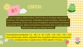 CONTOH :
Disini misalnya selama tahun 2016 di desa A terdapat data jumlah
kelahiran 120 sebanyak jiwa, sedangkan jumlah kematian sebanyak 13
jiwa, pendatang 23 jiwa, dan yang mengajukan perpindahan penduduk
berjumlah 15 jiwa. Maka pertumbuhan penduduk desa Z selama tahun
2008 dapat dihitung sebagai berikut.
#7
Pertumbuhan penduduk = (L – M) + (I – E) = (120 – 13) + (23 – 15) = 115
Dari perhitungan diatas, dapatlah kita simpulkan bahwa pertumbuhan
penduduk desa A pada tahun 2016 adalah 115 jiwa.
 