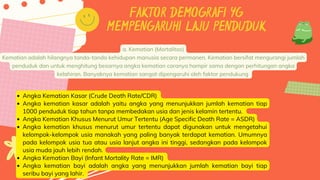 FAKTOR DEMOGRAFI YG
MEMPENGARUHI LAJU PENDUDUK
a. Kematian (Mortalitas)
Kematian adalah hilangnya tanda-tanda kehidupan manusia secara permanen. Kematian bersifat mengurangi jumlah
penduduk dan untuk menghitung besarnya angka kematian caranya hampir sama dengan perhitungan angka
kelahiran. Banyaknya kematian sangat dipengaruhi oleh faktor pendukung
Angka Kematian Kasar (Crude Death Rate/CDR)
Angka kematian kasar adalah yaitu angka yang menunjukkan jumlah kematian tiap
1000 penduduk tiap tahun tanpa membedakan usia dan jenis kelamin tertentu.
Angka Kematian Khusus Menurut Umur Tertentu (Age Specific Death Rate = ASDR)
Angka kematian khusus menurut umur tertentu dapat digunakan untuk mengetahui
kelompok-kelompok usia manakah yang paling banyak terdapat kematian. Umumnya
pada kelompok usia tua atau usia lanjut angka ini tinggi, sedangkan pada kelompok
usia muda jauh lebih rendah.
Angka Kematian Bayi (Infant Mortality Rate = IMR)
Angka kematian bayi adalah angka yang menunjukkan jumlah kematian bayi tiap
seribu bayi yang lahir.
 