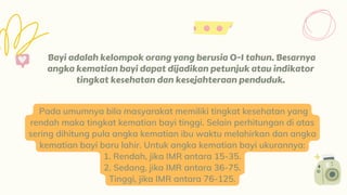 Bayi adalah kelompok orang yang berusia 0-1 tahun. Besarnya
angka kematian bayi dapat dijadikan petunjuk atau indikator
tingkat kesehatan dan kesejahteraan penduduk.
#6
Pada umumnya bila masyarakat memiliki tingkat kesehatan yang
rendah maka tingkat kematian bayi tinggi. Selain perhitungan di atas
sering dihitung pula angka kematian ibu waktu melahirkan dan angka
kematian bayi baru lahir. Untuk angka kematian bayi ukurannya:
1. Rendah, jika IMR antara 15-35.
2. Sedang, jika IMR antara 36-75.
Tinggi, jika IMR antara 76-125.
 