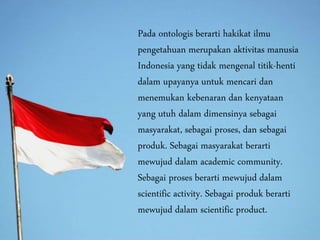 Pada ontologis berarti hakikat ilmu
pengetahuan merupakan aktivitas manusia
Indonesia yang tidak mengenal titik-henti
dalam upayanya untuk mencari dan
menemukan kebenaran dan kenyataan
yang utuh dalam dimensinya sebagai
masyarakat, sebagai proses, dan sebagai
produk. Sebagai masyarakat berarti
mewujud dalam academic community.
Sebagai proses berarti mewujud dalam
scientific activity. Sebagai produk berarti
mewujud dalam scientific product.
 