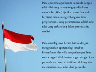 Pada epistomologis berarti Pancasila dengan
nilai nilai yang terkandungnya dijadikan
metode berpikir (dijadikan dasar dan arah
berpikir) dalam mengembangkan ilmu
pengetahuan , yang parameternya adalah nilai
nilai yang terkandung dalam pancasila itu
sendiri.
Pada aksiologisnya berarti bahwa dengan
menggunakan epistemologi tersebut,
kemanfaatan dan efek pengembangan ilmu
secara negatif tidak bertentangan dengan ideal
pancasila dan secara positif mendukung atau
mewujudkan nilai nilai ideal pancasila.
 