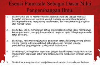 Esensi Pancasila Sebagai Dasar Nilai
Pengembangan Ilmu.
1. Sila Pertama, sila ini memberikan kesadaran bahwa kita sebagai manusia
hanyalah sementara di bumi ini, yang di ciptakan untuk berbuat kebaikan,
bersikap terhormat, menjunjung keselamatan, dan merupakan wujud syukur
atas nikmat Tuhan.
2. Sila Kedua, sila ini menyatakan bahwa kita sebagai makhluk sosial mempunyai
kecukupan materi, mengajukan pendapat berperan nyata di lingkungannya dan
terus berusaha.
3. Sila Ketiga, Yaitu menjungjung nilai persatuan karena kekurangan yang dimiliki
masing masing individu apabila di gabungkan akan menjadi sesuatu
produksifitas yang tinggi dari pada jumlah individunya.
4. Sila Keempat, managemen keputusan yang di dasarkan pada musyawarah akan
memperoleh keputusan akhir yang terbaik, karena melibatkan kerelaan semua
pihak.
5. Sila Kelima, mengutamakan kesejahteraan rakyat dan tidak ada pembedaan.
 