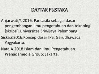 DAFTAR PUSTAKA
Anjarwati,Y. 2016. Pancasila sebagai dasar
pengembangan ilmu pengetahuan dan teknologi
[skripsi].Universitas Sriwijaya:Palembang.
Siska,Y.2016.Konsep dasar IPS. Garudhawaca:
Yogyakarta.
Nata,A.2018.Islam dan Ilmu Pengetahuan.
Prenadamedia Group: Jakarta.
 