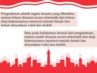 Pengetahuan adalah segala sesuatu yang diketahui,
namun belum disusun secara sistematik dan belum
diuji kebenarannya menurut metode ilmiah dan
belum dinyatakan valid dan shahih.
Ilmu pada hakikatnya berasal dari pengetahuan,
namun sudah disusun secara sistematik dan diuji
kebenarannya menurut metode ilmiah dan
dinyatakan valid dan shahih.
 