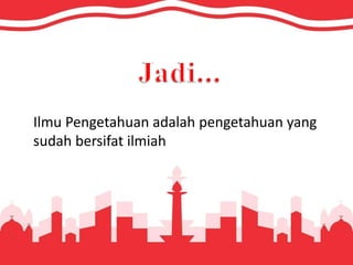 Ilmu Pengetahuan adalah pengetahuan yang
sudah bersifat ilmiah
 