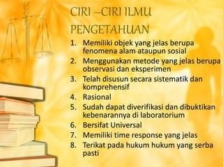 1. Memiliki objek yang jelas berupa
fenomena alam ataupun sosial
2. Menggunakan metode yang jelas berupa
observasi dan eksperimen
3. Telah disusun secara sistematik dan
komprehensif
4. Rasional
5. Sudah dapat diverifikasi dan dibuktikan
kebenarannya di laboratorium
6. Bersifat Universal
7. Memiliki time response yang jelas
8. Terikat pada hukum hukum yang serba
pasti
CIRI –CIRI ILMU
PENGETAHUAN
 