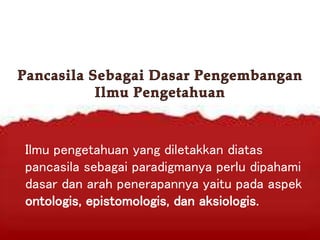 Ilmu pengetahuan yang diletakkan diatas
pancasila sebagai paradigmanya perlu dipahami
dasar dan arah penerapannya yaitu pada aspek
ontologis, epistomologis, dan aksiologis.
 