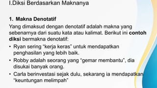 I.Diksi Berdasarkan Maknanya
1. Makna Denotatif
Yang dimaksud dengan denotatif adalah makna yang
sebenarnya dari suatu kata atau kalimat. Berikut ini contoh
diksi bermakna denotatif:
• Ryan sering “kerja keras” untuk mendapatkan
penghasilan yang lebih baik.
• Robby adalah seorang yang “gemar membantu”, dia
disukai banyak orang.
• Carla berinvestasi sejak dulu, sekarang ia mendapatkan
“keuntungan melimpah”
 