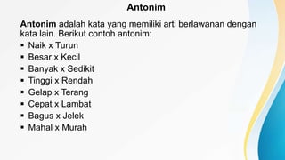 Antonim
Antonim adalah kata yang memiliki arti berlawanan dengan
kata lain. Berikut contoh antonim:
 Naik x Turun
 Besar x Kecil
 Banyak x Sedikit
 Tinggi x Rendah
 Gelap x Terang
 Cepat x Lambat
 Bagus x Jelek
 Mahal x Murah
 