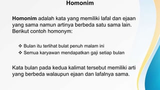 Homonim
Homonim adalah kata yang memiliki lafal dan ejaan
yang sama namun artinya berbeda satu sama lain.
Berikut contoh homonym:
 Bulan itu terlihat bulat penuh malam ini
 Semua karyawan mendapatkan gaji setiap bulan
Kata bulan pada kedua kalimat tersebut memiliki arti
yang berbeda walaupun ejaan dan lafalnya sama.
 