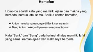 Homofon
Homofon adalah kata yang memiliki ejaan dan makna yang
berbeda, namun lafal sama. Berikut contoh homofon,
 Anton menabung uangnya di Bank secara rutin
 Bang Anton bekerja di perusahaan pembiayaan
Kata “Bank” dan “Bang” pada kalimat di atas memiliki lafal
yang sama, namun ejaan dan maknanya berbeda.
 
