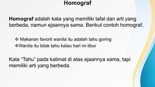 Homograf
Homograf adalah kata yang memiliki lafal dan arti yang
berbeda, namun ejaannya sama. Berikut contoh homograf,
 Makanan favorit wanita itu adalah tahu goring
Wanita itu tidak tahu kalau hari ini libur
Kata “Tahu” pada kalimat di atas ejaannya sama, tapi
memiliki arti yang berbeda.
 