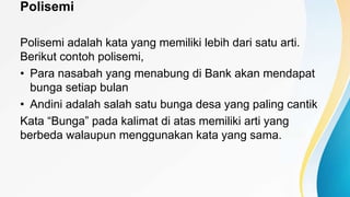 Polisemi
Polisemi adalah kata yang memiliki lebih dari satu arti.
Berikut contoh polisemi,
• Para nasabah yang menabung di Bank akan mendapat
bunga setiap bulan
• Andini adalah salah satu bunga desa yang paling cantik
Kata “Bunga” pada kalimat di atas memiliki arti yang
berbeda walaupun menggunakan kata yang sama.
 