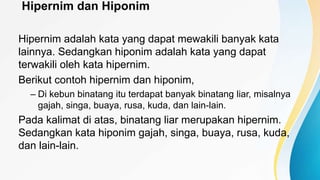 Hipernim dan Hiponim
Hipernim adalah kata yang dapat mewakili banyak kata
lainnya. Sedangkan hiponim adalah kata yang dapat
terwakili oleh kata hipernim.
Berikut contoh hipernim dan hiponim,
– Di kebun binatang itu terdapat banyak binatang liar, misalnya
gajah, singa, buaya, rusa, kuda, dan lain-lain.
Pada kalimat di atas, binatang liar merupakan hipernim.
Sedangkan kata hiponim gajah, singa, buaya, rusa, kuda,
dan lain-lain.
 