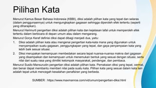 Pilihan Kata
Menurut Kamus Besar Bahasa Indonesia (KBBI), diksi adalah pilihan kata yang tepat dan selaras
(dalam penggunaannya) untuk mengungkapkan gagasan sehingga diperoleh efek tertentu (seperti
yang diharapkan).
Menurut Harimurti pengertian diksi adalah pilihan kata dan kejelasan lafal untuk memperoleh efek
tertentu dalam berbicara di depan umum atau dalam mengarang.
Menurut Gorys Keraf definisi diksi dapat dibagi menjadi dua, yaitu:
1. Diksi adalah pilihan kata atau mengenai pengertian kata-kata mana yang digunakan untuk
menyampaikan suatu gagasan, penggungkapan yang tepat, dan gaya penyampaian kata yang
lebih baik sesuai situasi.
2. Diksi merupakan kemampuan membedakan secara tepat nuansa-nuansa makna dari gagasan
yang disampaikan dan kemampuan untuk menemukan bentuk yang sesuai dengan situasi, serta
nilai dari suatu rasa yang dimiliki kelompok masyarakat, pendengar, dan pembaca.
Menurut Susilo Mansurudin pengertian diksi adalah pilihan kata. Pemakaian diksi yang tepat, cermat,
dan benar dapat membantu memberi nilai pada suatu kata. Pilihan kata yang sesuai dalam kata lain
adalah tepat untuk mencegah kesalahan penafsiran yang berbeda.
SUMBER : https://www.maxmanroe.com/vid/umum/pengertian-diksi.html
 