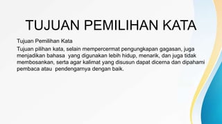 TUJUAN PEMILIHAN KATA
Tujuan Pemilihan Kata
Tujuan pilihan kata, selain mempercermat pengungkapan gagasan, juga
menjadikan bahasa yang digunakan lebih hidup, menarik, dan juga tidak
membosankan, serta agar kalimat yang disusun dapat dicerna dan dipahami
pembaca atau pendengarnya dengan baik.
 