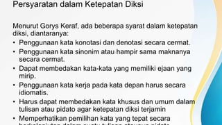 Persyaratan dalam Ketepatan Diksi
Menurut Gorys Keraf, ada beberapa syarat dalam ketepatan
diksi, diantaranya:
• Penggunaan kata konotasi dan denotasi secara cermat.
• Penggunaan kata sinonim atau hampir sama maknanya
secara cermat.
• Dapat membedakan kata-kata yang memiliki ejaan yang
mirip.
• Penggunaan kata kerja pada kata depan harus secara
idiomatis.
• Harus dapat membedakan kata khusus dan umum dalam
tulisan atau pidato agar ketepatan diksi terjamin
• Memperhatikan pemilihan kata yang tepat secara
 