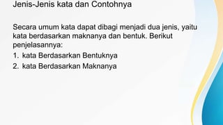 Jenis-Jenis kata dan Contohnya
Secara umum kata dapat dibagi menjadi dua jenis, yaitu
kata berdasarkan maknanya dan bentuk. Berikut
penjelasannya:
1. kata Berdasarkan Bentuknya
2. kata Berdasarkan Maknanya
 