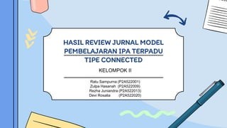 HASIL REVIEW JURNAL MODEL
PEMBELAJARAN IPA TERPADU
TIPE CONNECTED
KELOMPOK II
Ratu Sampurna (P2A522001)
Zulpa Hasanah (P2A522009)
Rezha Juniandra (P2A522013)
Devi Rosalia (P2A522020)
 